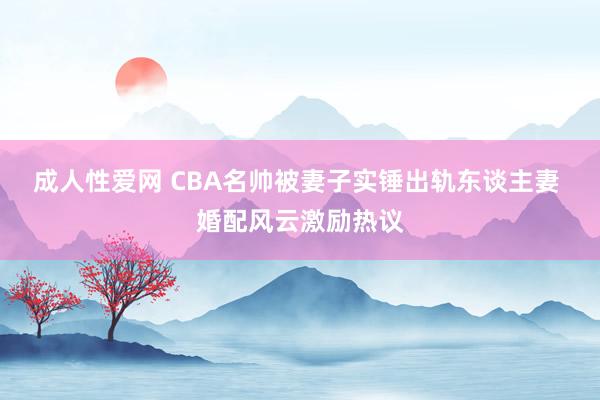 成人性爱网 CBA名帅被妻子实锤出轨东谈主妻 婚配风云激励热议