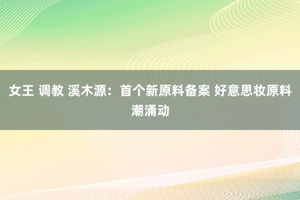 女王 调教 溪木源：首个新原料备案 好意思妆原料潮涌动