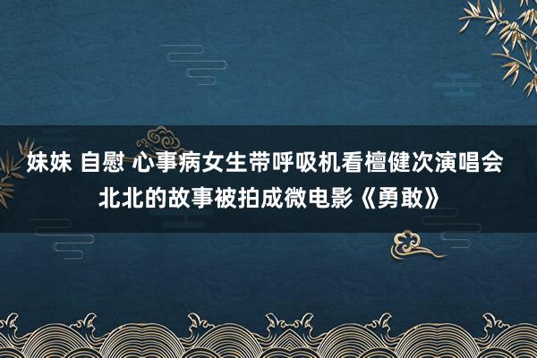 妹妹 自慰 心事病女生带呼吸机看檀健次演唱会 北北的故事被拍成微电影《勇敢》