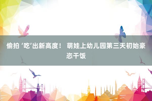 偷拍 ‘吃’出新高度！ 萌娃上幼儿园第三天初始豪恣干饭