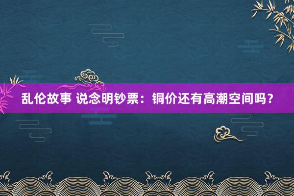 乱伦故事 说念明钞票：铜价还有高潮空间吗？