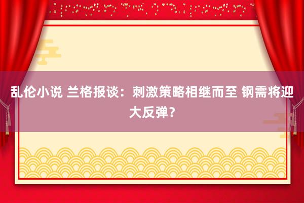 乱伦小说 兰格报谈：刺激策略相继而至 钢需将迎大反弹？