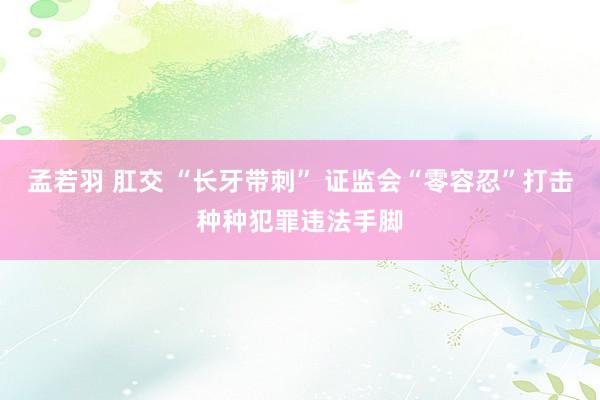 孟若羽 肛交 “长牙带刺” 证监会“零容忍”打击种种犯罪违法手脚