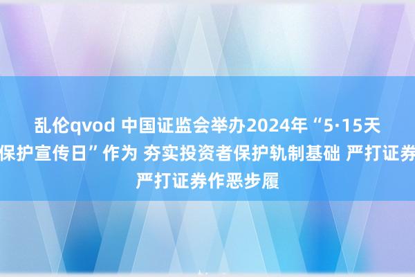 乱伦qvod 中国证监会举办2024年“5·15天下投资者保护宣传日”作为 夯实投资者保护轨制基础 严打证券作恶步履