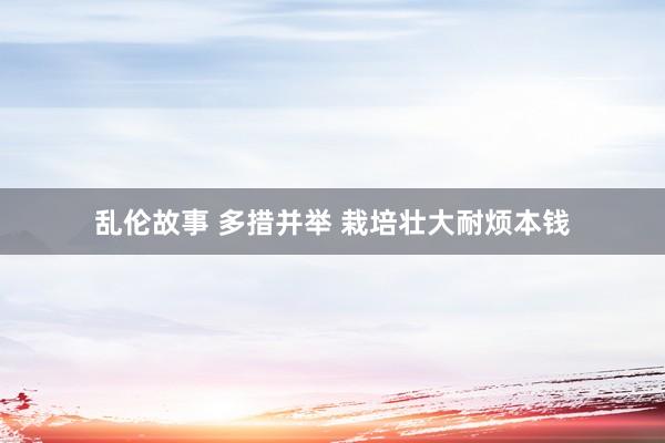 乱伦故事 多措并举 栽培壮大耐烦本钱