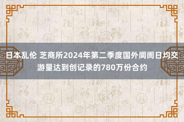日本乱伦 芝商所2024年第二季度国外阛阓日均交游量达到创记录的780万份合约