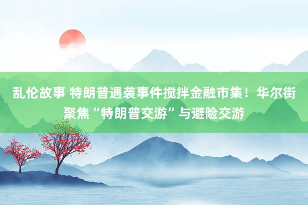 乱伦故事 特朗普遇袭事件搅拌金融市集！华尔街聚焦“特朗普交游”与避险交游
