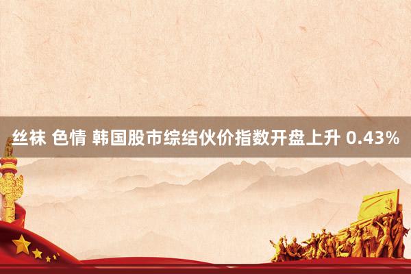 丝袜 色情 韩国股市综结伙价指数开盘上升 0.43%
