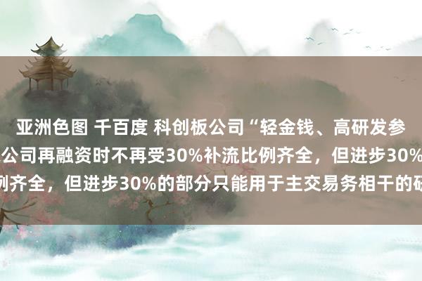 亚洲色图 千百度 科创板公司“轻金钱、高研发参预”认定要领出炉 达标公司再融资时不再受30%补流比例齐全，但进步30%的部分只能用于主交易务相干的研发参预