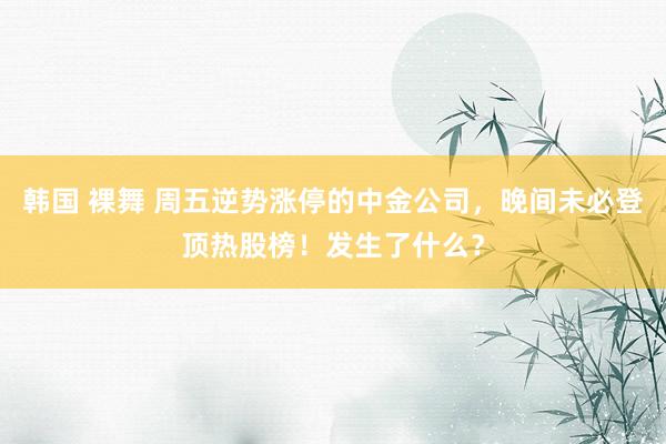 韩国 裸舞 周五逆势涨停的中金公司，晚间未必登顶热股榜！发生了什么？