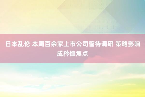 日本乱伦 本周百余家上市公司管待调研 策略影响成矜恤焦点