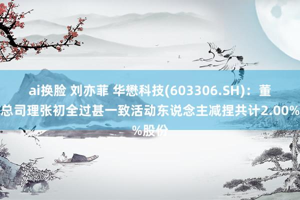 ai换脸 刘亦菲 华懋科技(603306.SH)：董事兼总司理张初全过甚一致活动东说念主减捏共计2.00%股份