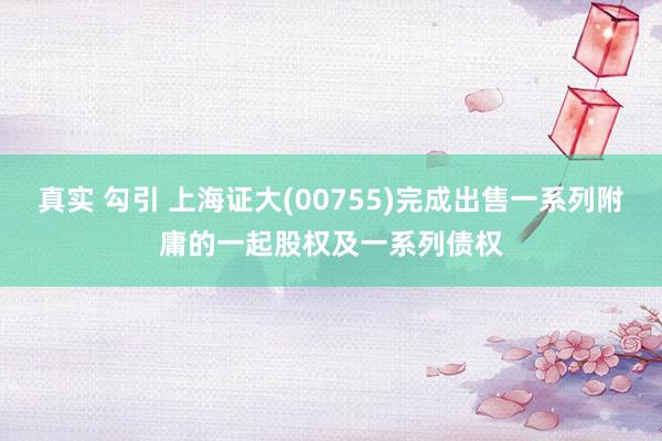 真实 勾引 上海证大(00755)完成出售一系列附庸的一起股权及一系列债权