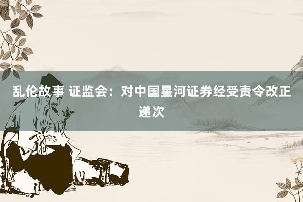 乱伦故事 证监会：对中国星河证券经受责令改正递次