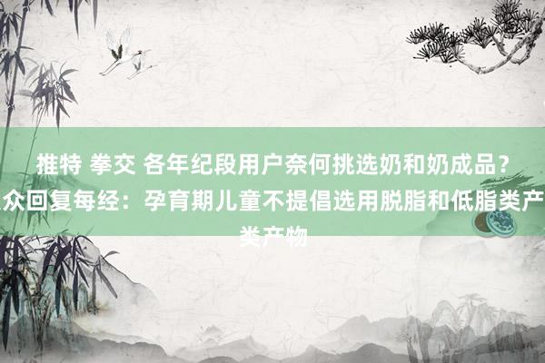 推特 拳交 各年纪段用户奈何挑选奶和奶成品？大众回复每经：孕育期儿童不提倡选用脱脂和低脂类产物