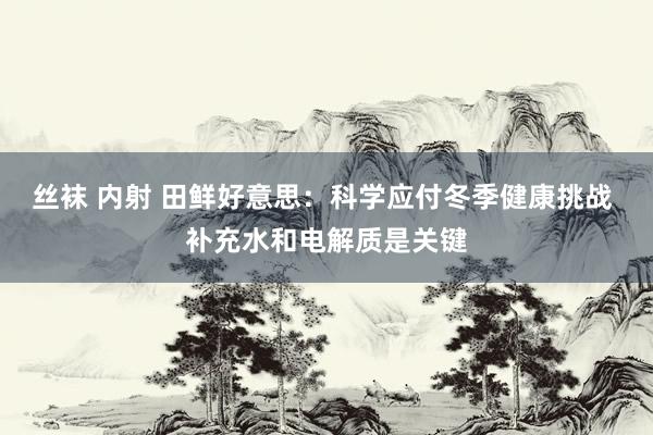 丝袜 内射 田鲜好意思：科学应付冬季健康挑战 补充水和电解质是关键