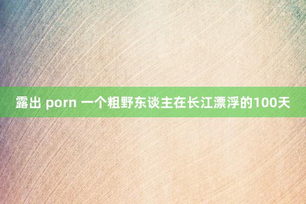 露出 porn 一个粗野东谈主在长江漂浮的100天