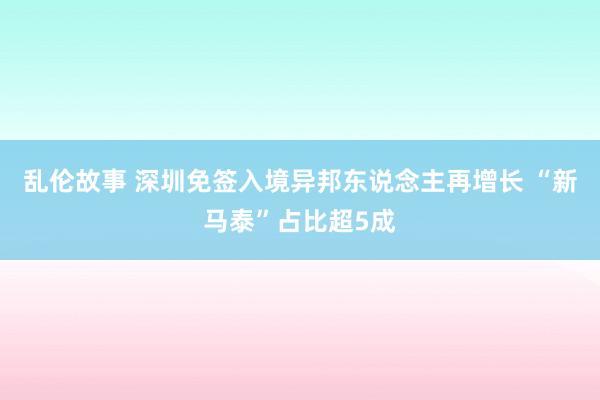 乱伦故事 深圳免签入境异邦东说念主再增长 “新马泰”占比超5成