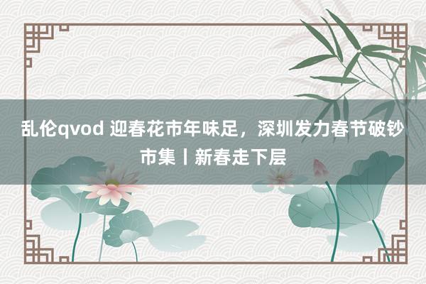 乱伦qvod 迎春花市年味足，深圳发力春节破钞市集丨新春走下层