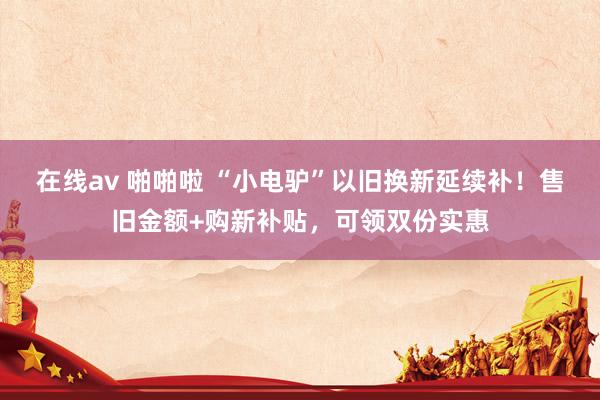 在线av 啪啪啦 “小电驴”以旧换新延续补！售旧金额+购新补贴，可领双份实惠