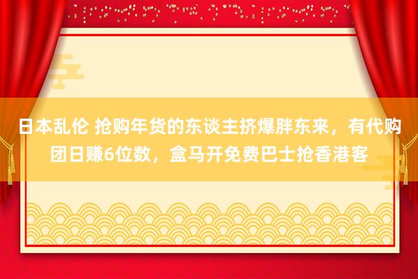 日本乱伦 抢购年货的东谈主挤爆胖东来，有代购团日赚6位数，盒马开免费巴士抢香港客