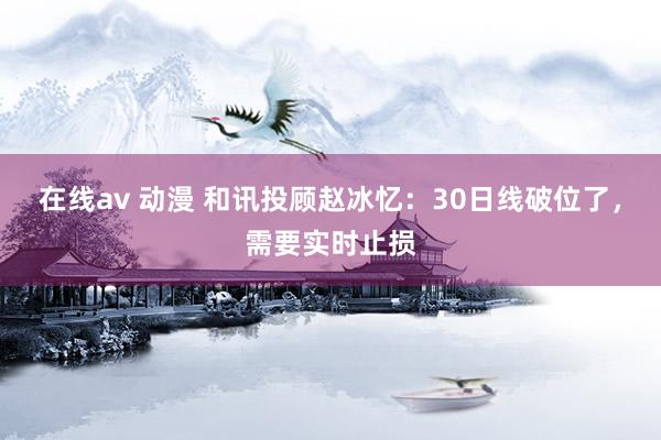 在线av 动漫 和讯投顾赵冰忆：30日线破位了，需要实时止损