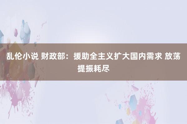 乱伦小说 财政部：援助全主义扩大国内需求 放荡提振耗尽