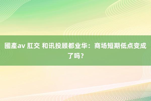 國產av 肛交 和讯投顾都业华：商场短期低点变成了吗？